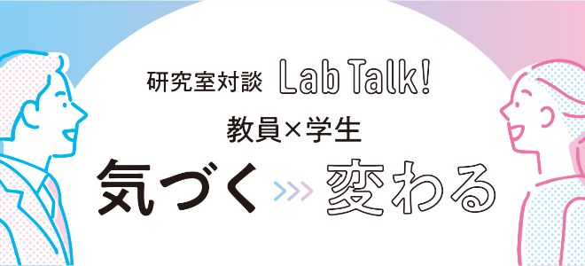研究室対談 Lab Talk! 教員×学生 気づく>>>変わる