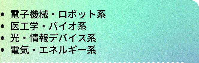 ・電子機械・ロボット系|・医工学・バイオ系|・光・情報デバイス系|・電気・エネルギー系