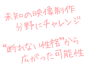 未知の映像制作分野にチャレンジ ”断れない性格”から広がった可能性